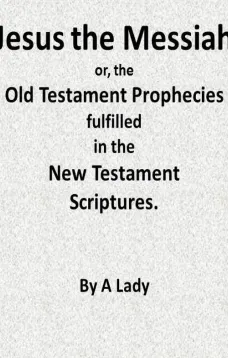 Jesus, The Messiah; or, the Old Testament Prophecies Fulfilled in the New Testament Scriptures, by a Lady