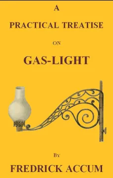 A Practical Treatise on Gas-light
Exhibiting a Summary Description of the Apparatus and Machinery Best Calculated for Illuminating Streets, Houses, and Manufactories, with Carburetted Hydrogen, or Coal-Gas, with Remarks on the Utility, Safety, and Genera