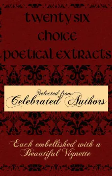 Twenty Six Choice Poetical Extracts
Selected from Celebrated Authors, and Printed from Copper
Plates Engraved Expressly for the Work, Each Embellished
with a Beautiful Vignette, Illustrative of the Subject