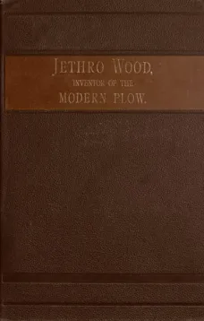 Jethro Wood, Inventor of the Modern Plow.
A Brief Account of his Life, Services, and Trials, Together
with Facts Subsequent to his Death, and Incident to his
Great Invent