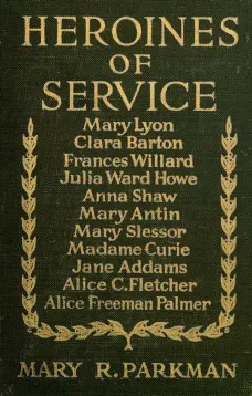 Heroines of Service
Mary Lyon, Alice Freeman Palmer, Clara Barton, Frances
Willard, Julia Ward Howe, Anna Shaw, Mary Antin, Alice C.
Fletcher, Mary Slessor of Calabar, Madame Curie, Jane Addams
