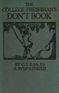 The College Freshman's Don't Book
in the interests of freshmen at large, especially those whose remaining at large uninstructed & unguided appears a worry and a menace to college & university society these remarks and hints are set forth by G. F. E. (A.