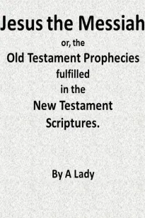 Jesus, The Messiah; or, the Old Testament Prophecies Fulfilled in the New Testament Scriptures, by a Lady