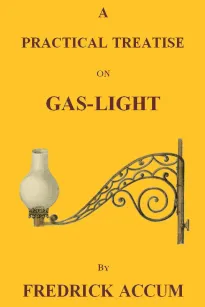 A Practical Treatise on Gas-light
Exhibiting a Summary Description of the Apparatus and Machinery Best Calculated for Illuminating Streets, Houses, and Manufactories, with Carburetted Hydrogen, or Coal-Gas, with Remarks on the Utility, Safety, and Genera