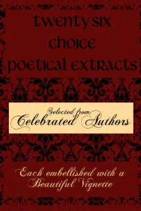 Twenty Six Choice Poetical Extracts
Selected from Celebrated Authors, and Printed from Copper
Plates Engraved Expressly for the Work, Each Embellished
with a Beautiful Vignette, Illustrative of the Subject